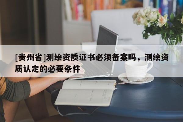 [貴州省]測繪資質(zhì)證書必須備案嗎，測繪資質(zhì)認(rèn)定的必要條件