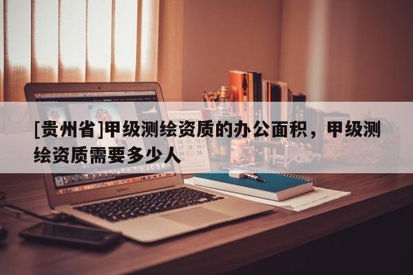 [貴州省]甲級測繪資質(zhì)的辦公面積，甲級測繪資質(zhì)需要多少人