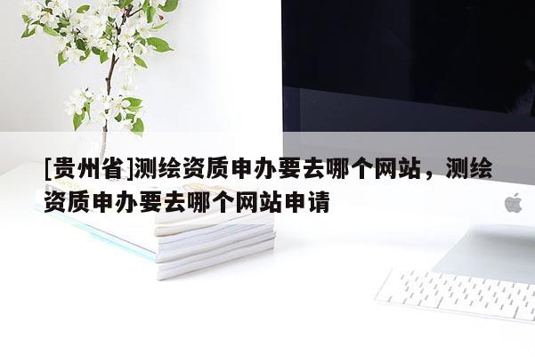 [貴州省]測(cè)繪資質(zhì)申辦要去哪個(gè)網(wǎng)站，測(cè)繪資質(zhì)申辦要去哪個(gè)網(wǎng)站申請(qǐng)