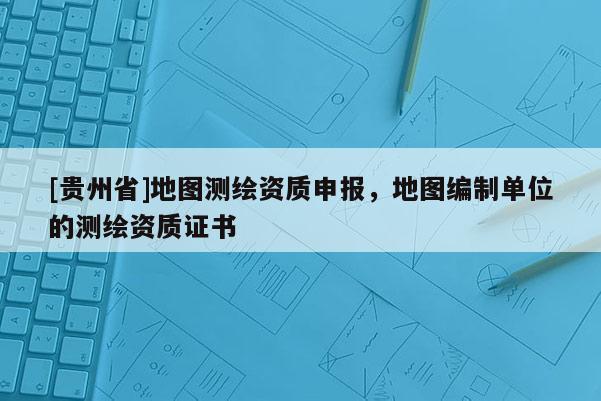 [貴州省]地圖測繪資質(zhì)申報(bào)，地圖編制單位的測繪資質(zhì)證書