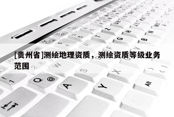 [貴州省]測繪地理資質(zhì)，測繪資質(zhì)等級業(yè)務(wù)范圍