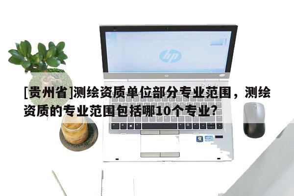 [貴州省]測繪資質(zhì)單位部分專業(yè)范圍，測繪資質(zhì)的專業(yè)范圍包括哪10個專業(yè)?