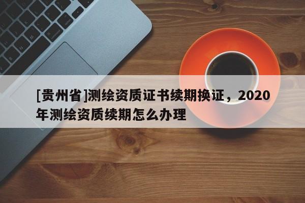 [貴州省]測繪資質證書續(xù)期換證，2020年測繪資質續(xù)期怎么辦理