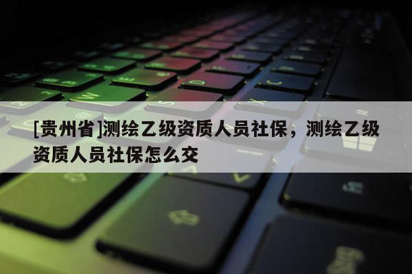 [貴州省]測(cè)繪乙級(jí)資質(zhì)人員社保，測(cè)繪乙級(jí)資質(zhì)人員社保怎么交