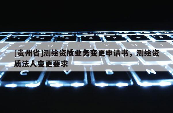 [貴州省]測繪資質(zhì)業(yè)務(wù)變更申請書，測繪資質(zhì)法人變更要求