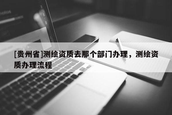 [貴州省]測繪資質(zhì)去那個部門辦理，測繪資質(zhì)辦理流程