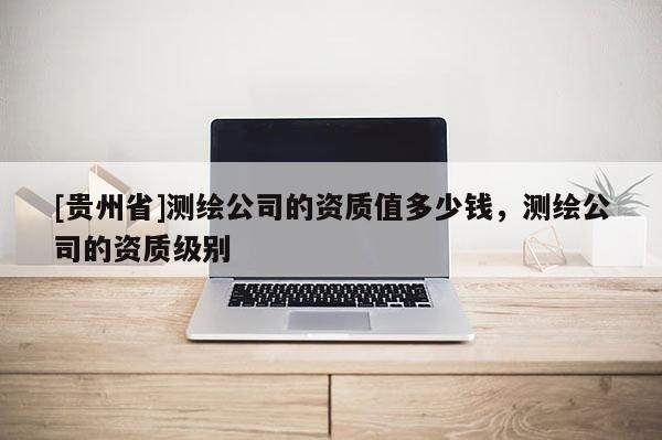[貴州省]測繪公司的資質(zhì)值多少錢，測繪公司的資質(zhì)級別