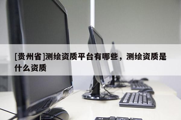[貴州省]測繪資質(zhì)平臺有哪些，測繪資質(zhì)是什么資質(zhì)