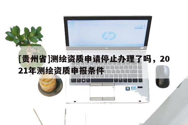 [貴州省]測繪資質(zhì)申請停止辦理了嗎，2021年測繪資質(zhì)申報條件