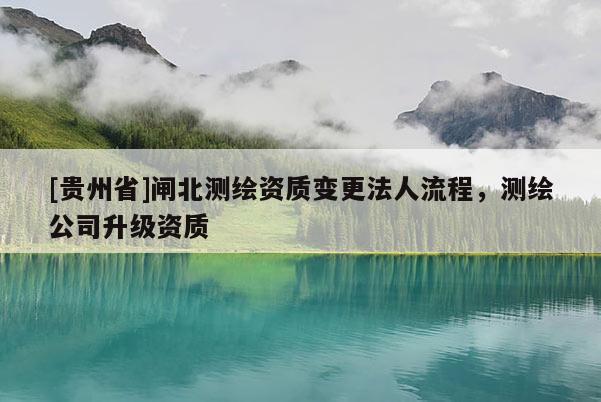 [貴州省]閘北測繪資質(zhì)變更法人流程，測繪公司升級(jí)資質(zhì)