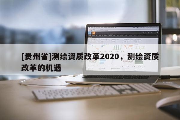 [貴州省]測(cè)繪資質(zhì)改革2020，測(cè)繪資質(zhì)改革的機(jī)遇