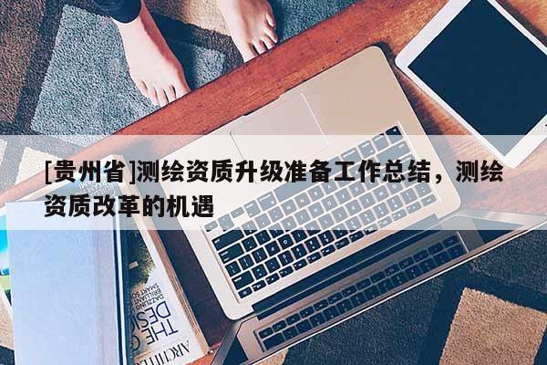 [貴州省]測繪資質(zhì)升級準(zhǔn)備工作總結(jié)，測繪資質(zhì)改革的機(jī)遇