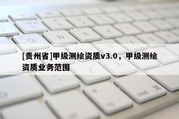 [貴州省]甲級(jí)測(cè)繪資質(zhì)v3.0，甲級(jí)測(cè)繪資質(zhì)業(yè)務(wù)范圍