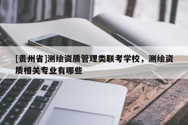 [貴州省]測繪資質(zhì)管理類聯(lián)考學校，測繪資質(zhì)相關專業(yè)有哪些