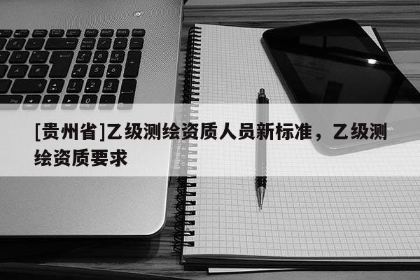 [貴州省]乙級(jí)測繪資質(zhì)人員新標(biāo)準(zhǔn)，乙級(jí)測繪資質(zhì)要求