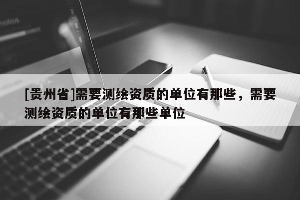 [貴州省]需要測繪資質(zhì)的單位有那些，需要測繪資質(zhì)的單位有那些單位