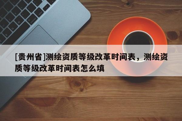 [貴州省]測(cè)繪資質(zhì)等級(jí)改革時(shí)間表，測(cè)繪資質(zhì)等級(jí)改革時(shí)間表怎么填