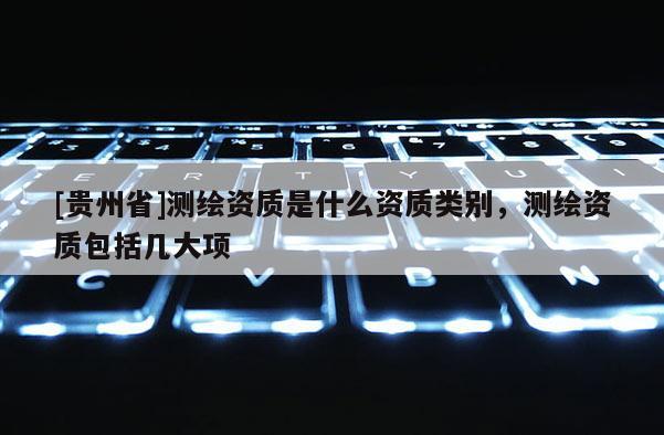 [貴州省]測(cè)繪資質(zhì)是什么資質(zhì)類(lèi)別，測(cè)繪資質(zhì)包括幾大項(xiàng)