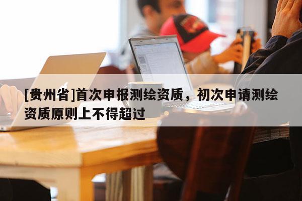 [貴州省]首次申報(bào)測繪資質(zhì)，初次申請測繪資質(zhì)原則上不得超過