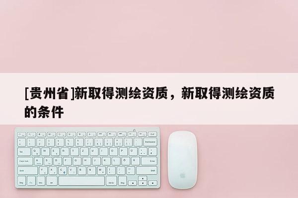[貴州省]新取得測(cè)繪資質(zhì)，新取得測(cè)繪資質(zhì)的條件