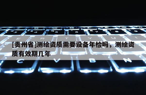 [貴州省]測繪資質(zhì)需要設(shè)備年檢嗎，測繪資質(zhì)有效期幾年