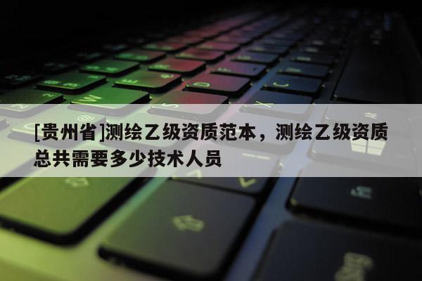 [貴州省]測繪乙級資質(zhì)范本，測繪乙級資質(zhì)總共需要多少技術(shù)人員