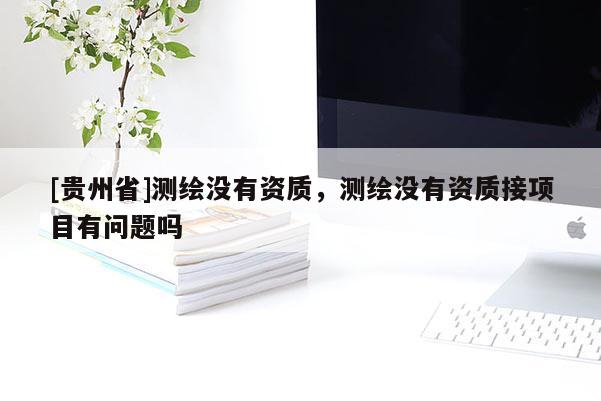 [貴州省]測繪沒有資質(zhì)，測繪沒有資質(zhì)接項(xiàng)目有問題嗎