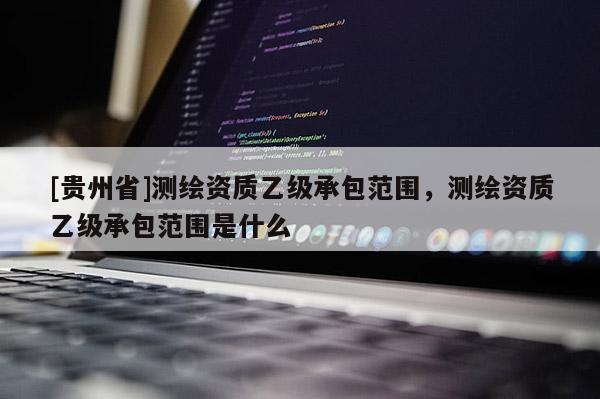 [貴州省]測繪資質(zhì)乙級承包范圍，測繪資質(zhì)乙級承包范圍是什么