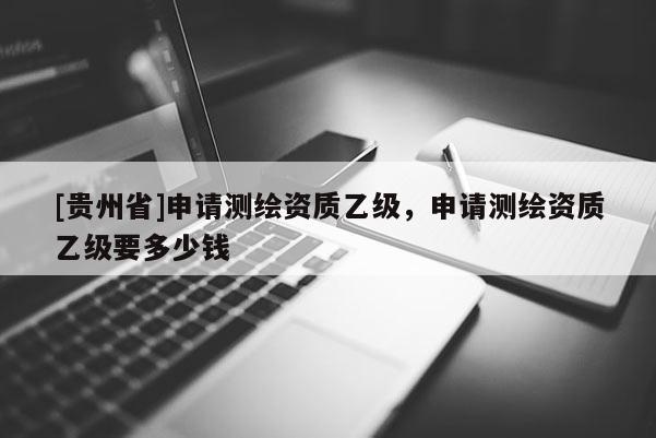 [貴州省]申請測繪資質(zhì)乙級，申請測繪資質(zhì)乙級要多少錢