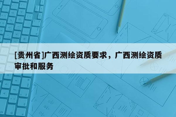 [貴州省]廣西測(cè)繪資質(zhì)要求，廣西測(cè)繪資質(zhì)審批和服務(wù)
