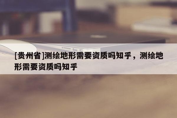 [貴州省]測繪地形需要資質(zhì)嗎知乎，測繪地形需要資質(zhì)嗎知乎