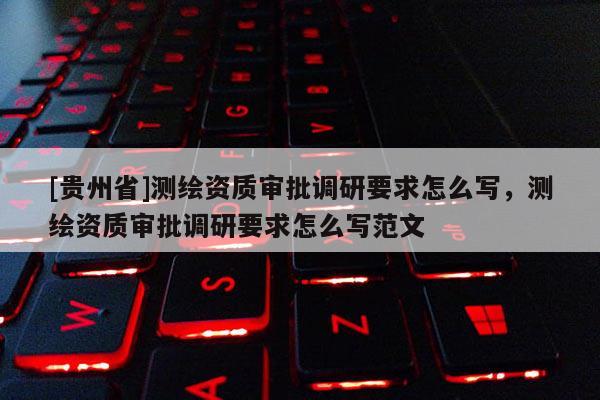 [貴州省]測(cè)繪資質(zhì)審批調(diào)研要求怎么寫(xiě)，測(cè)繪資質(zhì)審批調(diào)研要求怎么寫(xiě)范文