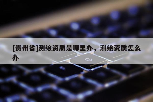 [貴州省]測繪資質(zhì)是哪里辦，測繪資質(zhì)怎么辦