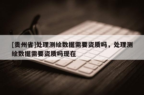 [貴州省]處理測(cè)繪數(shù)據(jù)需要資質(zhì)嗎，處理測(cè)繪數(shù)據(jù)需要資質(zhì)嗎現(xiàn)在