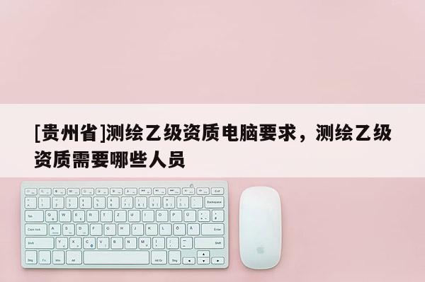 [貴州省]測繪乙級資質(zhì)電腦要求，測繪乙級資質(zhì)需要哪些人員