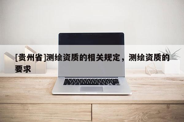 [貴州省]測繪資質(zhì)的相關(guān)規(guī)定，測繪資質(zhì)的要求