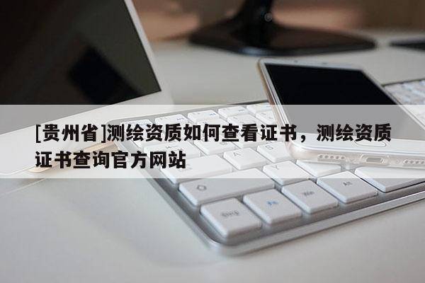 [貴州省]測繪資質(zhì)如何查看證書，測繪資質(zhì)證書查詢官方網(wǎng)站