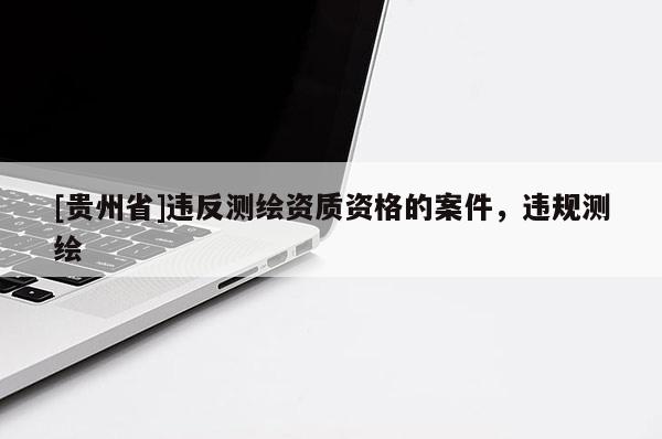 [貴州省]違反測繪資質(zhì)資格的案件，違規(guī)測繪