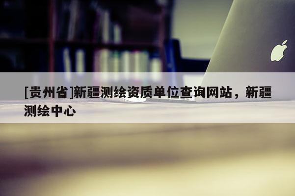 [貴州省]新疆測繪資質(zhì)單位查詢網(wǎng)站，新疆測繪中心
