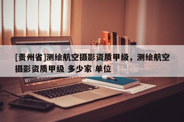 [貴州省]測繪航空攝影資質(zhì)甲級，測繪航空攝影資質(zhì)甲級 多少家 單位