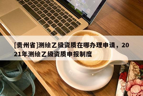 [貴州省]測(cè)繪乙級(jí)資質(zhì)在哪辦理申請(qǐng)，2021年測(cè)繪乙級(jí)資質(zhì)申報(bào)制度
