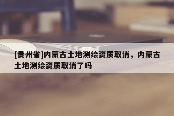 [貴州省]內(nèi)蒙古土地測(cè)繪資質(zhì)取消，內(nèi)蒙古土地測(cè)繪資質(zhì)取消了嗎