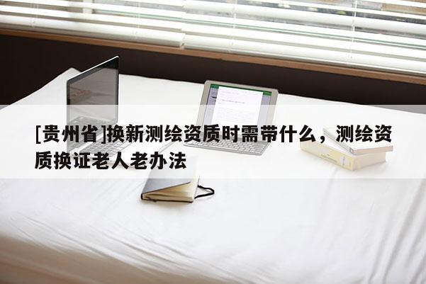 [貴州省]換新測(cè)繪資質(zhì)時(shí)需帶什么，測(cè)繪資質(zhì)換證老人老辦法