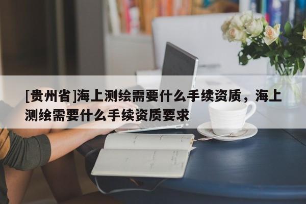 [貴州省]海上測(cè)繪需要什么手續(xù)資質(zhì)，海上測(cè)繪需要什么手續(xù)資質(zhì)要求