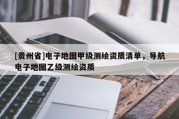 [貴州省]電子地圖甲級(jí)測繪資質(zhì)清單，導(dǎo)航電子地圖乙級(jí)測繪資質(zhì)
