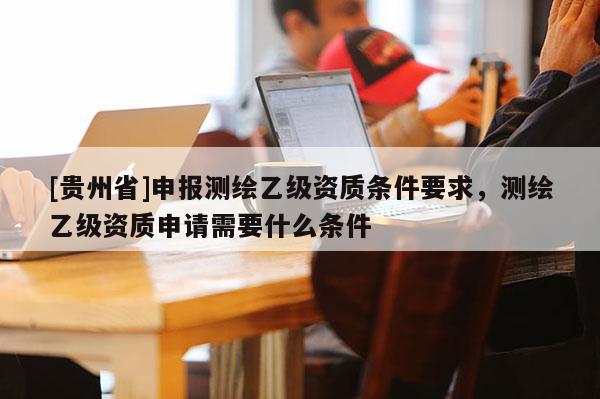 [貴州省]申報(bào)測繪乙級(jí)資質(zhì)條件要求，測繪乙級(jí)資質(zhì)申請(qǐng)需要什么條件