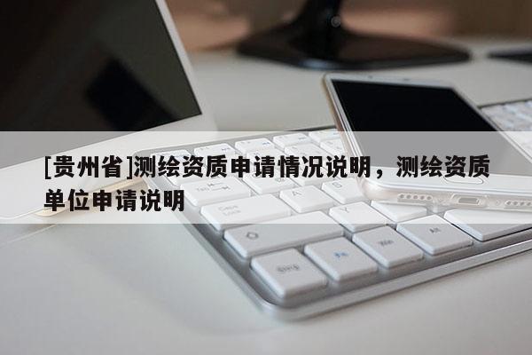 [貴州省]測(cè)繪資質(zhì)申請(qǐng)情況說(shuō)明，測(cè)繪資質(zhì)單位申請(qǐng)說(shuō)明