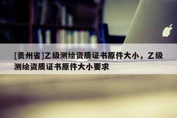 [貴州省]乙級測繪資質(zhì)證書原件大小，乙級測繪資質(zhì)證書原件大小要求