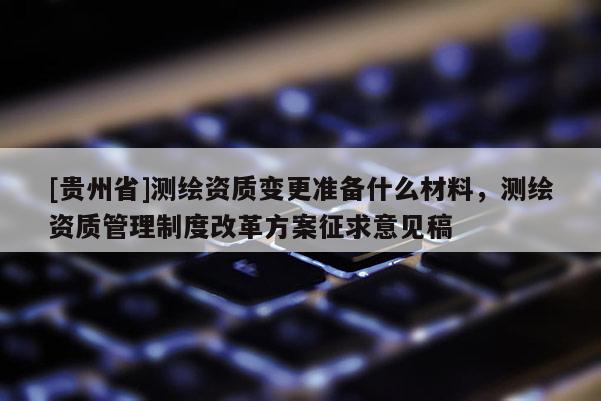 [貴州省]測繪資質(zhì)變更準(zhǔn)備什么材料，測繪資質(zhì)管理制度改革方案征求意見稿