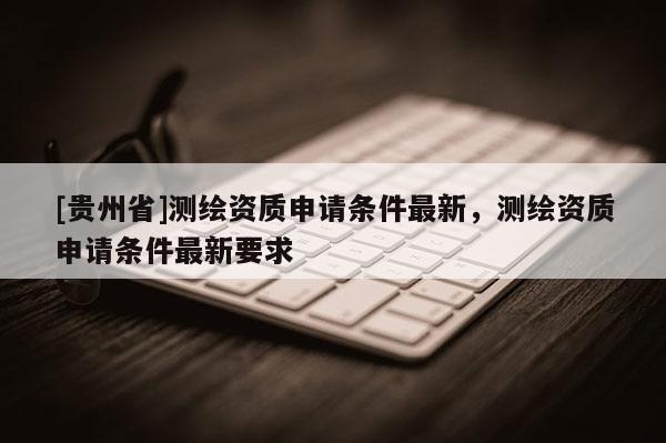 [貴州省]測繪資質(zhì)申請條件最新，測繪資質(zhì)申請條件最新要求